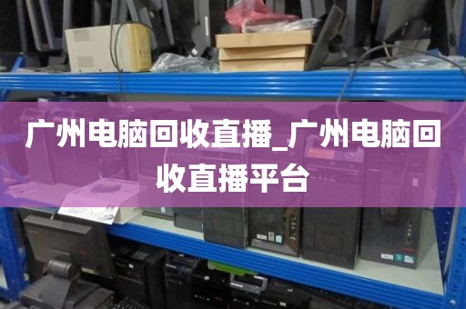 广州电脑回收直播_广州电脑回收直播平台