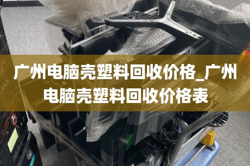 广州电脑壳塑料回收价格_广州电脑壳塑料回收价格表