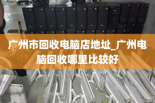 广州市回收电脑店地址_广州电脑回收哪里比较好