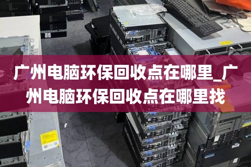 广州电脑环保回收点在哪里_广州电脑环保回收点在哪里找