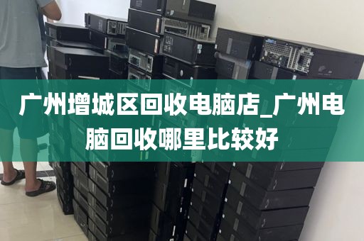 广州增城区回收电脑店_广州电脑回收哪里比较好
