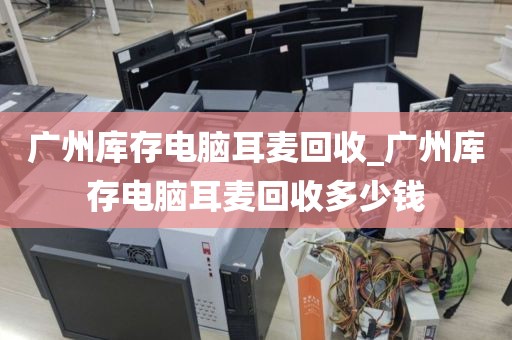 广州库存电脑耳麦回收_广州库存电脑耳麦回收多少钱