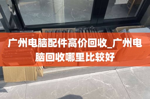 广州电脑配件高价回收_广州电脑回收哪里比较好