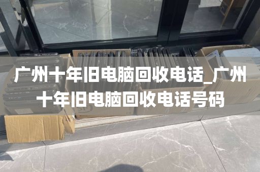 广州十年旧电脑回收电话_广州十年旧电脑回收电话号码
