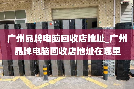广州品牌电脑回收店地址_广州品牌电脑回收店地址在哪里