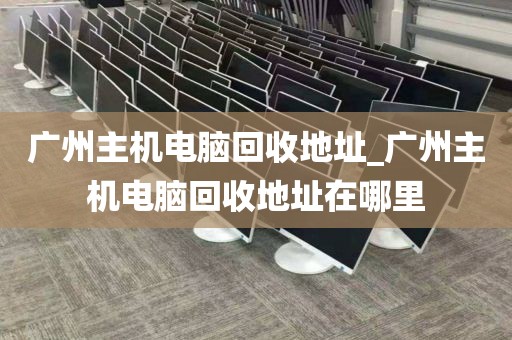 广州主机电脑回收地址_广州主机电脑回收地址在哪里