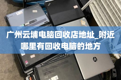 广州云埔电脑回收店地址_附近哪里有回收电脑的地方