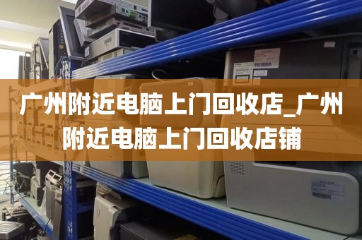 广州附近电脑上门回收店_广州附近电脑上门回收店铺