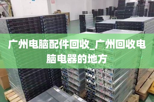 广州电脑配件回收_广州回收电脑电器的地方