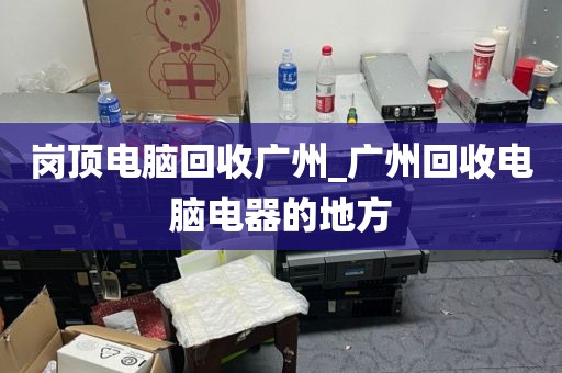 岗顶电脑回收广州_广州回收电脑电器的地方