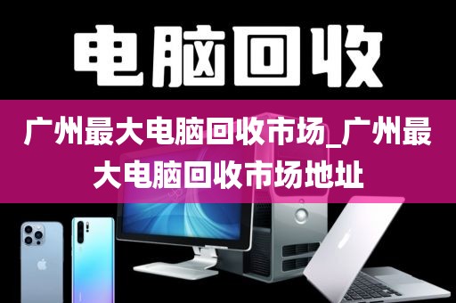 广州最大电脑回收市场_广州最大电脑回收市场地址