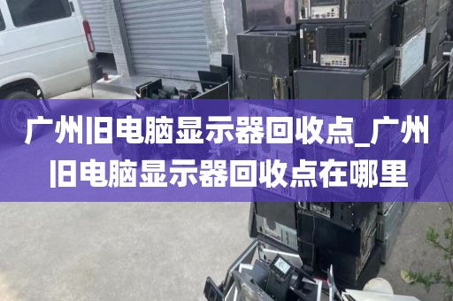 广州旧电脑显示器回收点_广州旧电脑显示器回收点在哪里