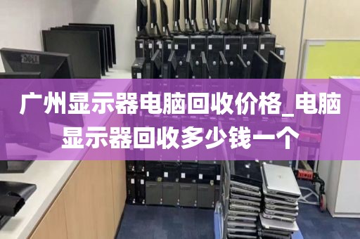 广州显示器电脑回收价格_电脑显示器回收多少钱一个