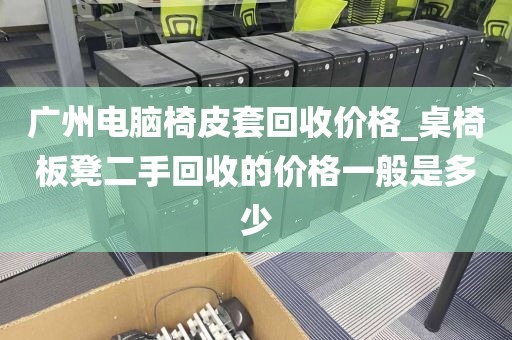 广州电脑椅皮套回收价格_桌椅板凳二手回收的价格一般是多少