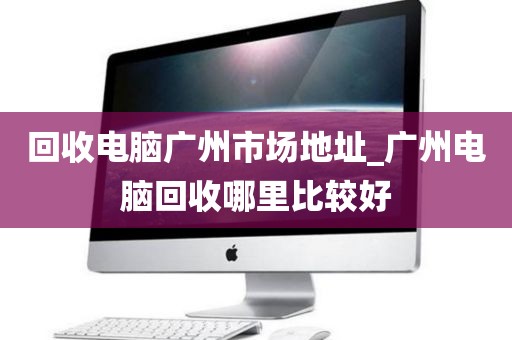 回收电脑广州市场地址_广州电脑回收哪里比较好